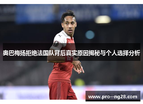 奥巴梅扬拒绝法国队背后真实原因揭秘与个人选择分析