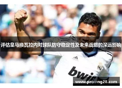 评估皇马换瓦拉内对球队防守稳定性及未来战略的深远影响