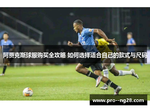 阿贾克斯球服购买全攻略 如何选择适合自己的款式与尺码
