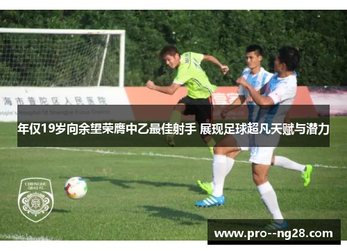 年仅19岁向余望荣膺中乙最佳射手 展现足球超凡天赋与潜力