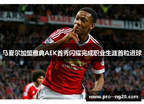 马夏尔加盟雅典AEK首秀闪耀完成职业生涯首粒进球