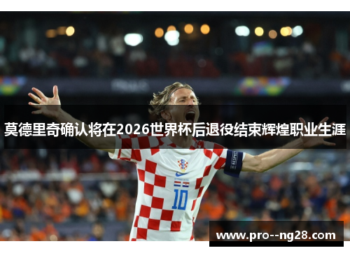 莫德里奇确认将在2026世界杯后退役结束辉煌职业生涯 莫德里奇确认将在2026世界杯后退役结束辉煌职业生涯